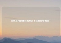 男朋友和你暧昧的照片（还是虚情假意）