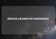 男朋友按乳头痛,有哪些女性不知道的男性常识