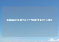 跟男朋友污图,男生给女生发色的表情是什么意思