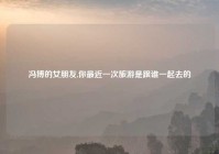 冯博的女朋友,你最近一次旅游是跟谁一起去的