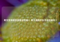 男生觉得相亲就是谈恋爱（ 男生真的不在乎谈恋爱吗）