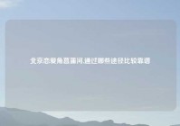 北京恋爱角菖蒲河,通过哪些途径比较靠谱