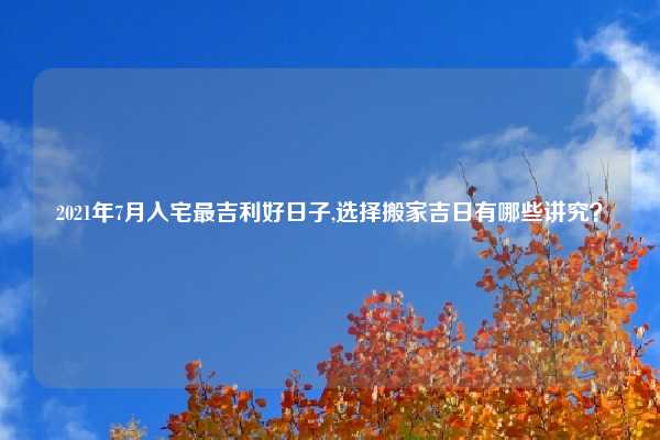 2021年7月入宅最吉利好日子,选择搬家吉日有哪些讲究？