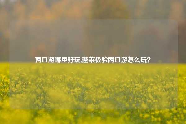 两日游哪里好玩,蓬莱极验两日游怎么玩？