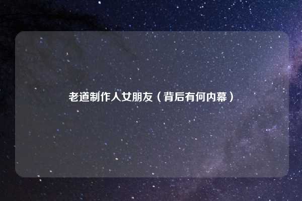 老道制作人女朋友（背后有何内幕）
