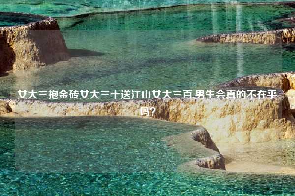 女大三抱金砖女大三十送江山女大三百,男生会真的不在乎吗？