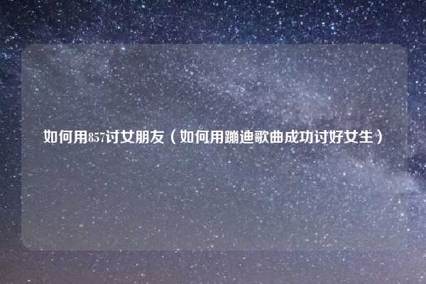 如何用857讨女朋友（如何用蹦迪歌曲成功讨好女生）