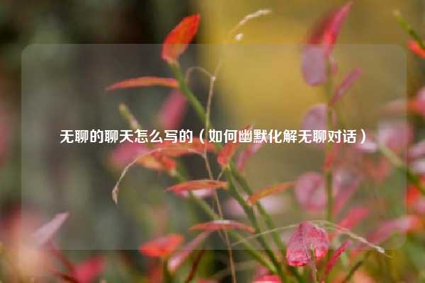 无聊的聊天怎么写的（如何幽默化解无聊对话）