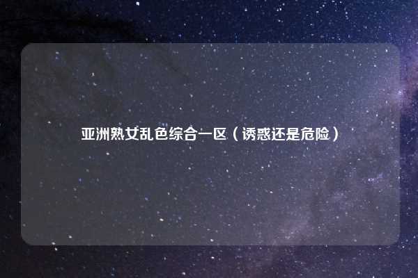 亚洲熟女乱色综合一区（诱惑还是危险）