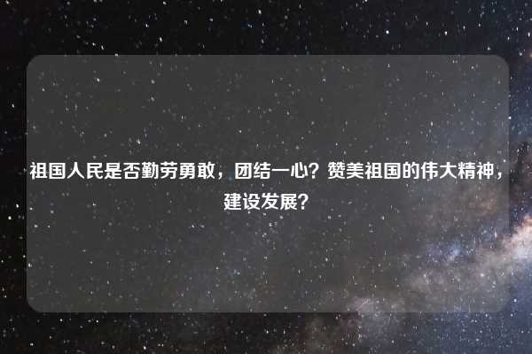 祖国人民是否勤劳勇敢，团结一心？赞美祖国的伟大精神，建设发展？