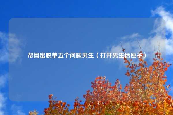 帮闺蜜脱单五个问题男生（打开男生话匣子）