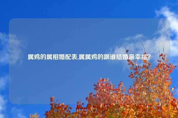 属鸡的属相婚配表,属属鸡的跟谁结婚最幸福？