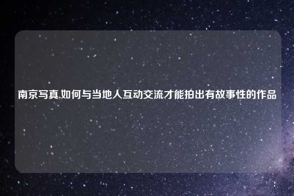 南京写真,如何与当地人互动交流才能拍出有故事性的作品
