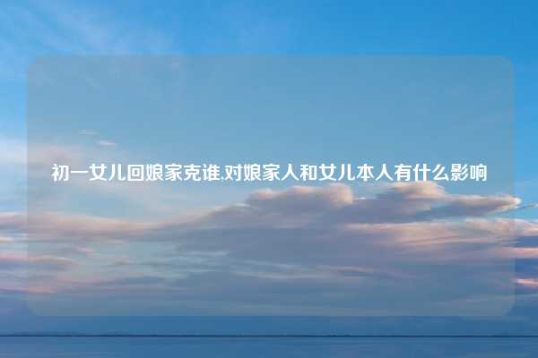 初一女儿回娘家克谁,对娘家人和女儿本人有什么影响