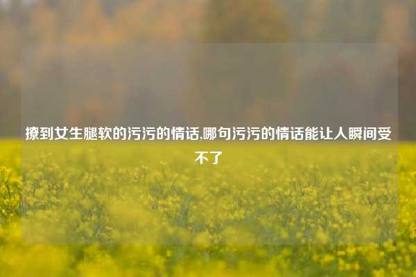 撩到女生腿软的污污的情话,哪句污污的情话能让人瞬间受不了