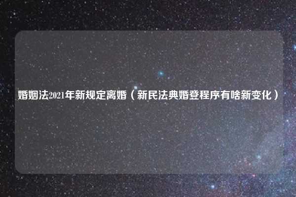 婚姻法2021年新规定离婚(新民法典婚登程序有啥新变化)