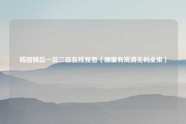 韩国精品一区二区在线观看（哪里有高清无码全集）