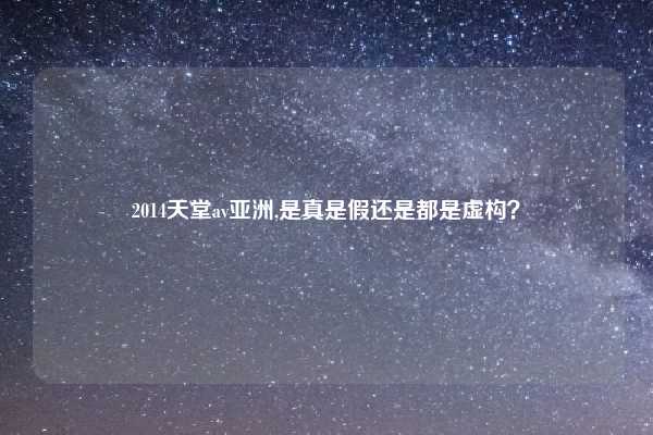 2014天堂av亚洲,是真是假还是都是虚构？