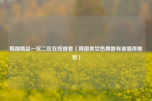 韩国精品一区二区在线观看（韩国美女热舞都有谁值得推荐）