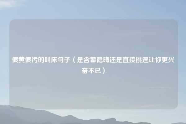 很黄很污的叫床句子（是含蓄隐晦还是直接挑逗让你更兴奋不已）