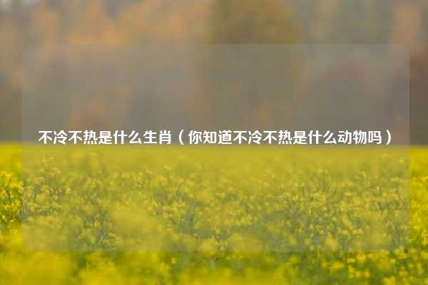 不冷不热是什么生肖（你知道不冷不热是什么动物吗）