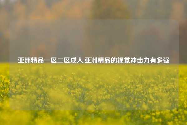 亚洲精品一区二区成人,亚洲精品的视觉冲击力有多强