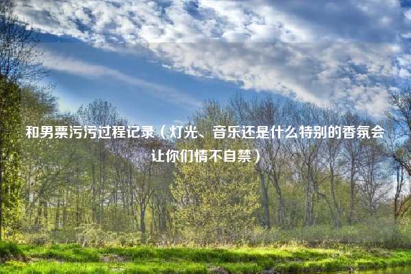 和男票污污过程记录（灯光、音乐还是什么特别的香氛会让你们情不自禁）