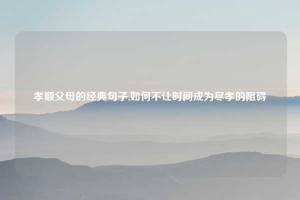 孝顺父母的经典句子,如何不让时间成为尽孝的阻碍