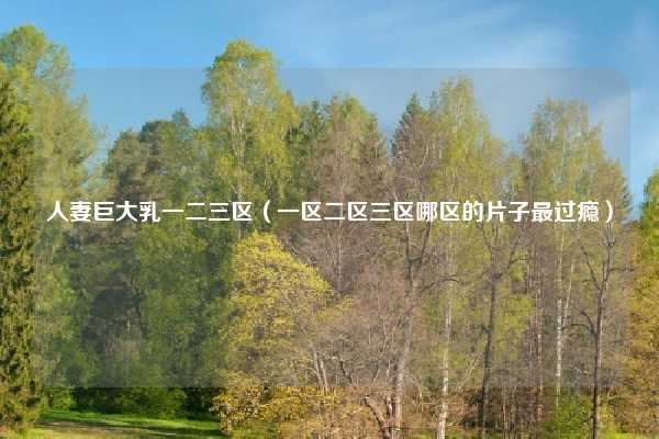 人妻巨大乳一二三区（一区二区三区哪区的片子最过瘾）