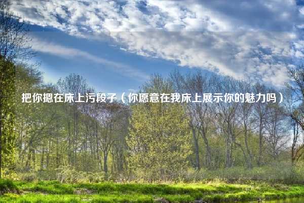 把你摁在床上污段子（你愿意在我床上展示你的魅力吗）