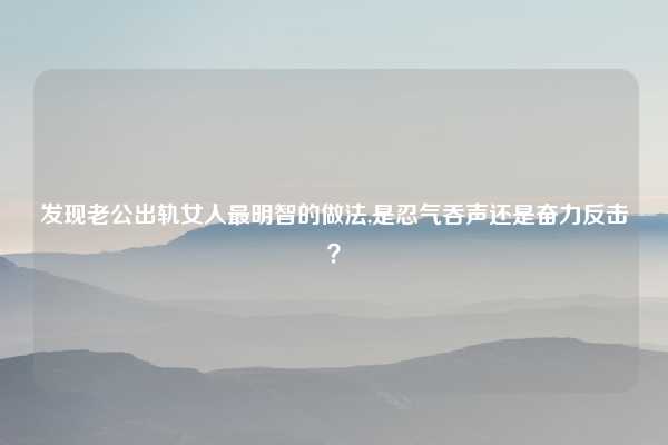 发现老公出轨女人最明智的做法,是忍气吞声还是奋力反击？