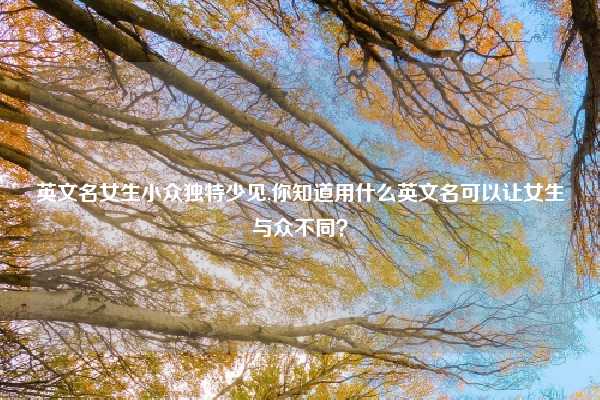 英文名女生小众独特少见,你知道用什么英文名可以让女生与众不同?