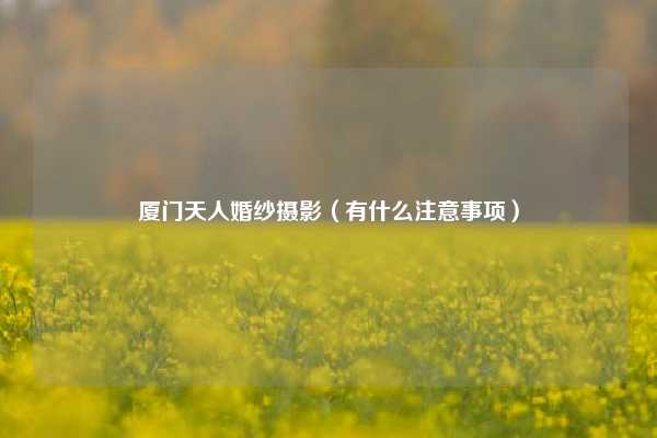 厦门天人婚纱摄影（有什么注意事项）