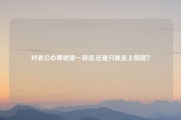 对老公心寒绝望一段话,还是只能走上陌路？