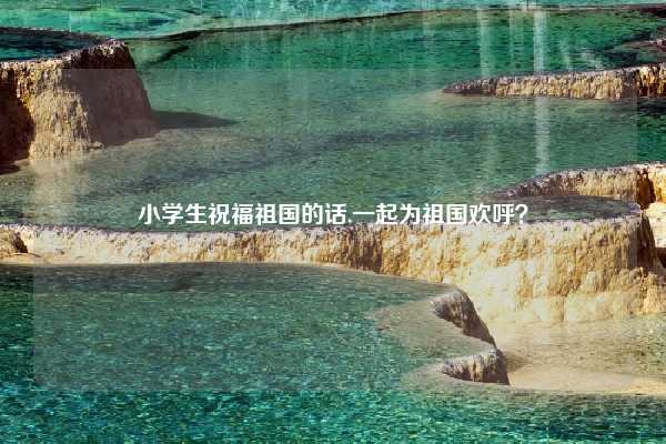 小学生祝福祖国的话,一起为祖国欢呼?