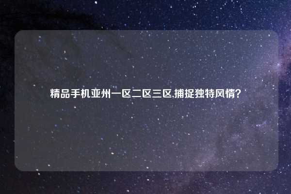 精品手机亚州一区二区三区,捕捉独特风情？