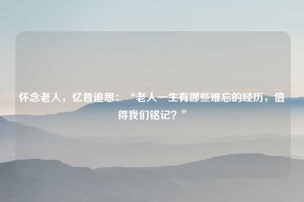 怀念老人,忆昔追思:“老人一生有哪些难忘的经历,值得我们铭记?”