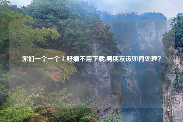 你们一个一个上好痛不用下载,男朋友该如何处理？