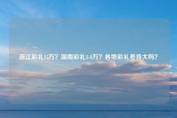 浙江彩礼15万？湖南彩礼3-8万？各地彩礼差异大吗？