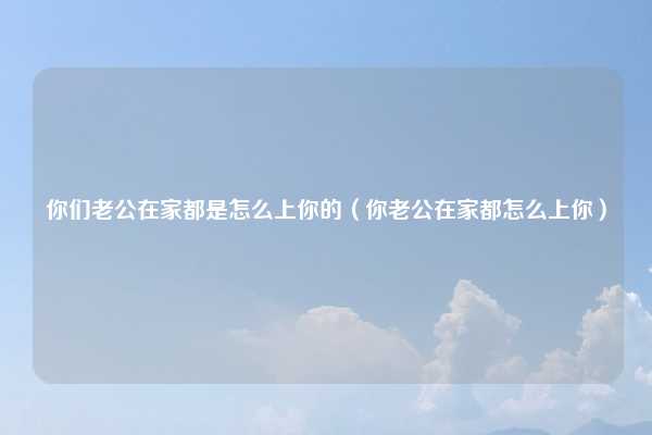 你们老公在家都是怎么上你的（你老公在家都怎么上你）