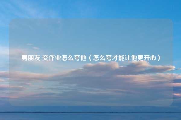 男朋友 交作业怎么夸他（怎么夸才能让他更开心）