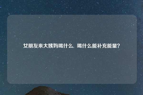 女朋友来大姨妈喝什么, 喝什么能补充能量?