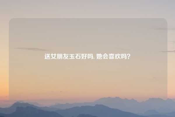 送女朋友玉石好吗, 她会喜欢吗？