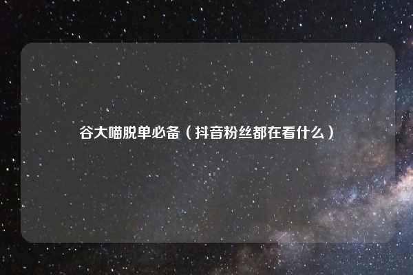谷大喵脱单必备（抖音粉丝都在看什么）
