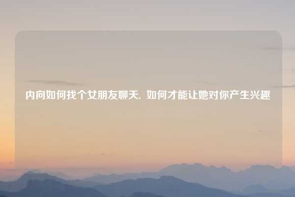 内向如何找个女朋友聊天, 如何才能让她对你产生兴趣
