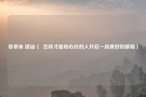非单身 搭讪( 怎样才能和心仪的人开启一段美好的旅程)