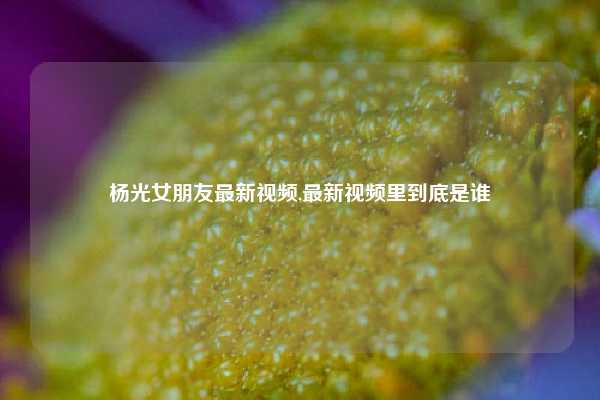 杨光女朋友最新视频,最新视频里到底是谁