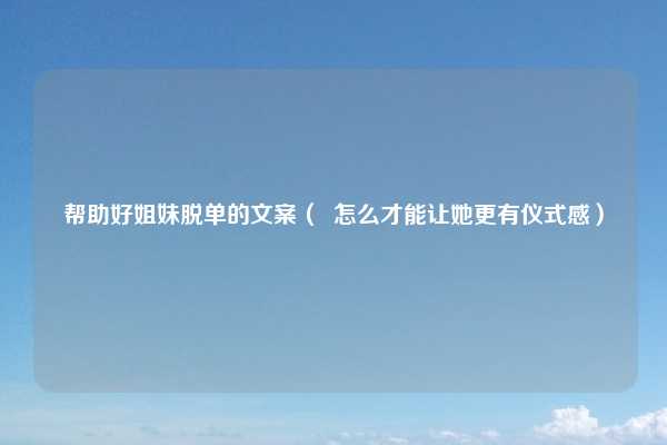 帮助好姐妹脱单的文案（  怎么才能让她更有仪式感）