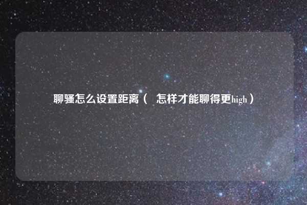 聊骚怎么设置距离( 怎样才能聊得更high)