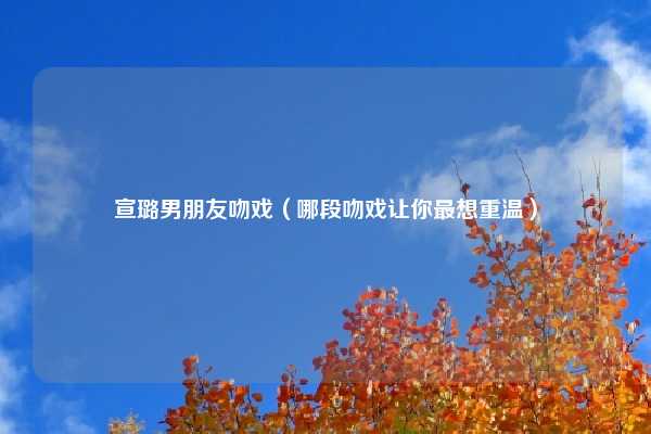 宣璐男朋友吻戏（哪段吻戏让你最想重温）